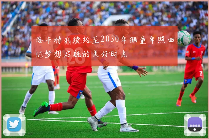 洛卡特利续约至2030年晒童年照回忆梦想启航的美好时光
