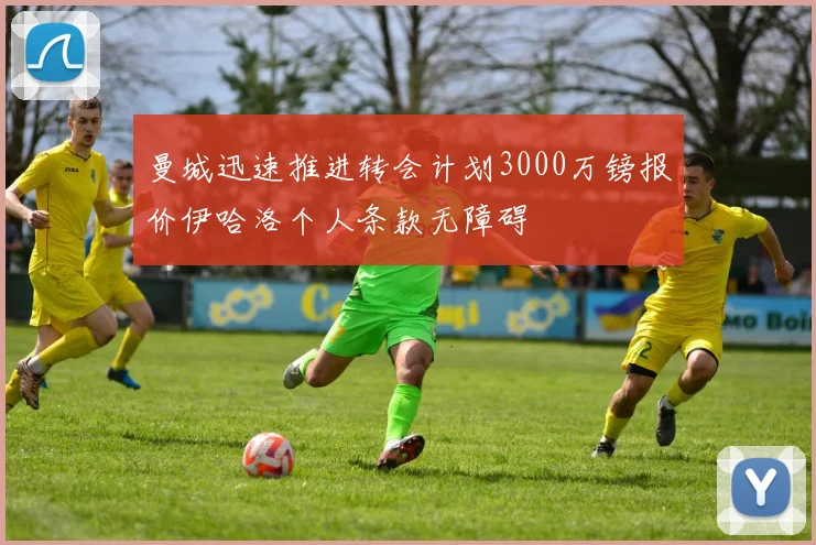 曼城迅速推进转会计划3000万镑报价伊哈洛个人条款无障碍