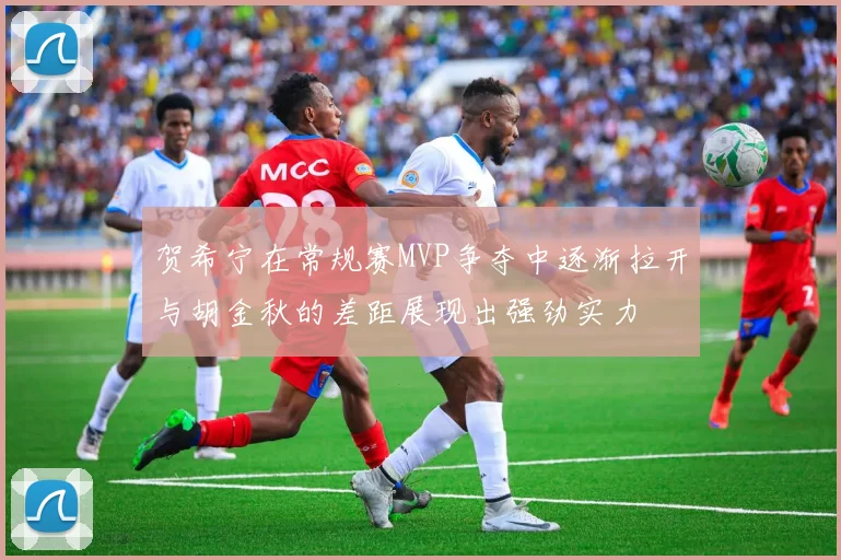 贺希宁在常规赛MVP争夺中逐渐拉开与胡金秋的差距展现出强劲实力