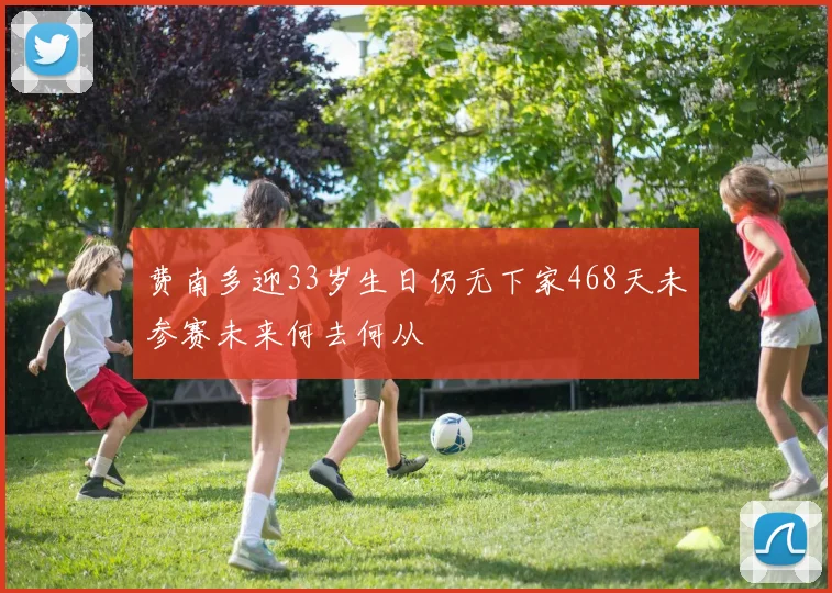 费南多迎33岁生日仍无下家468天未参赛未来何去何从