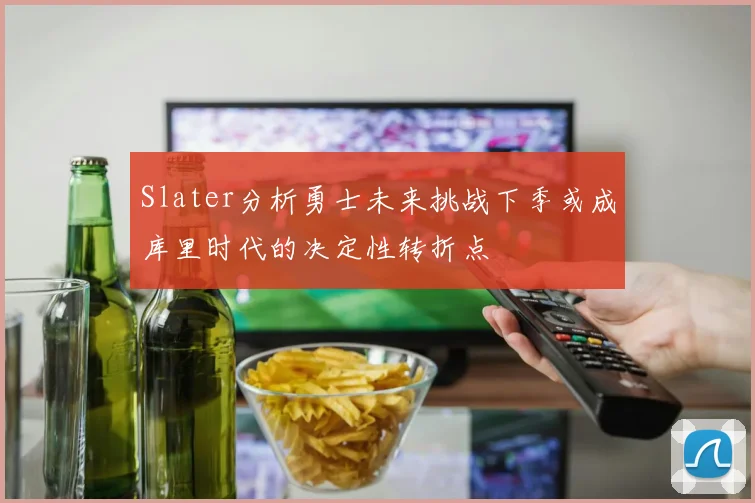 Slater分析勇士未来挑战下季或成库里时代的决定性转折点