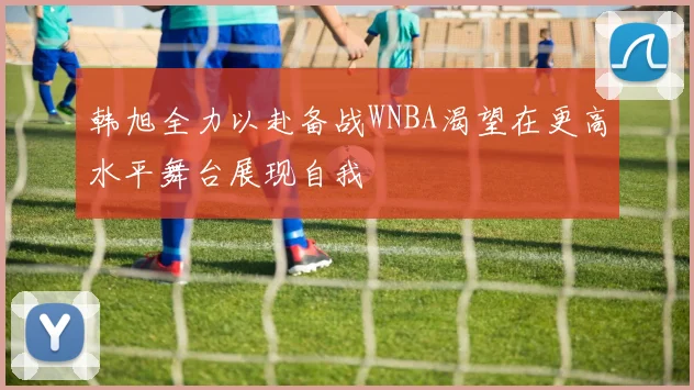 韩旭全力以赴备战WNBA渴望在更高水平舞台展现自我