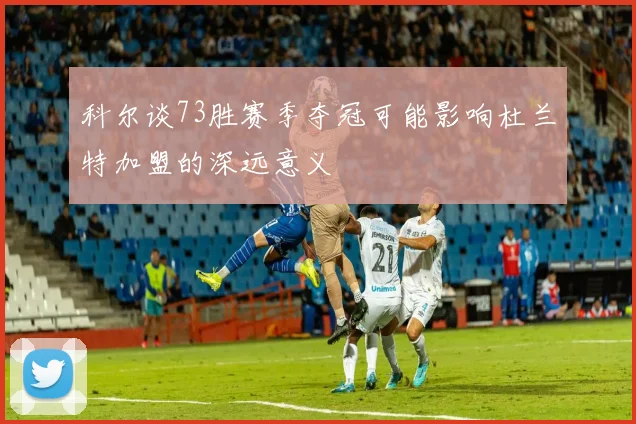 科尔谈73胜赛季夺冠可能影响杜兰特加盟的深远意义