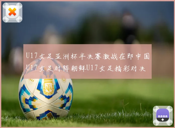 U17女足亚洲杯半决赛激战在即中国U17女足对阵朝鲜U17女足精彩对决即将开启