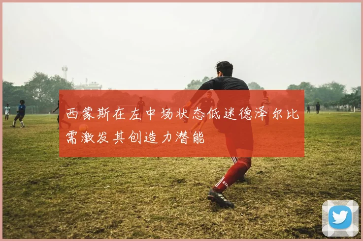西蒙斯在左中场状态低迷德泽尔比需激发其创造力潜能