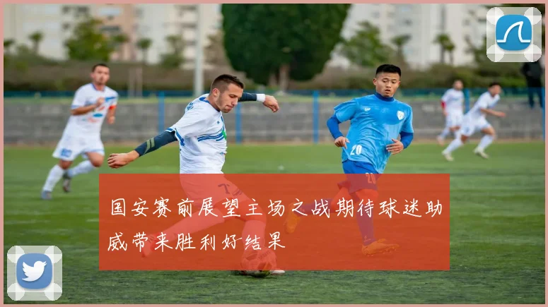 国安赛前展望主场之战期待球迷助威带来胜利好结果