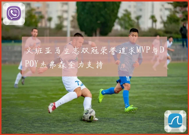 文班亚马立志双冠荣誉追求MVP与DPOY杰弗森全力支持