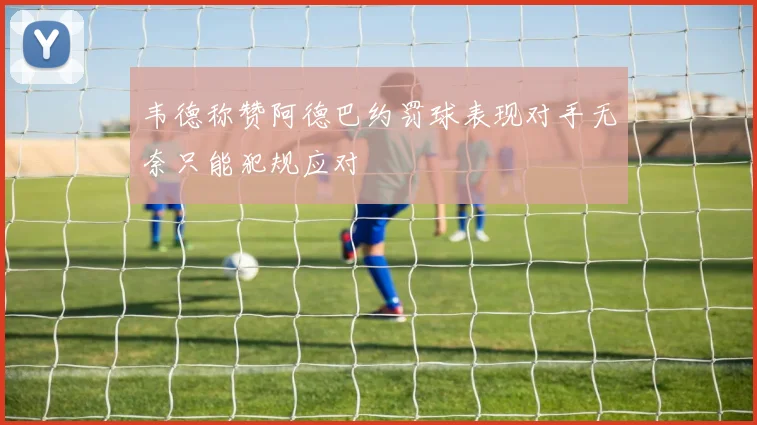 韦德称赞阿德巴约罚球表现对手无奈只能犯规应对
