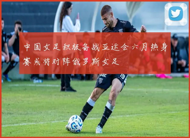 中国女足积极备战亚运会六月热身赛或将对阵俄罗斯女足