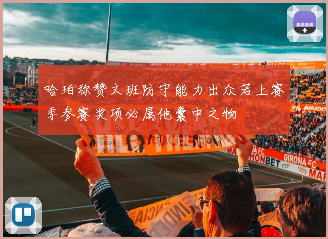 哈珀称赞文班防守能力出众若上赛季参赛奖项必属他囊中之物